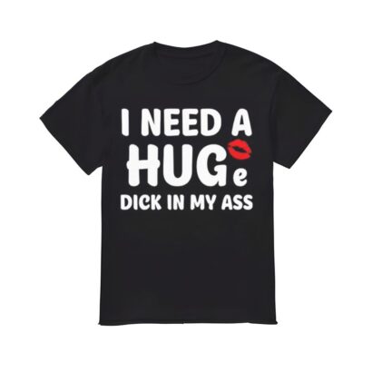 I Need A Huge DIck In My Ass Shirt, I Need A Huge DIck In My Ass T-shirt