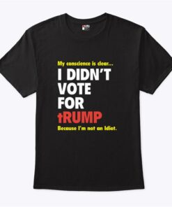 My Conscience Is Clear I Didnt Vote For Trump Because Im Not An Idiot T Shirt